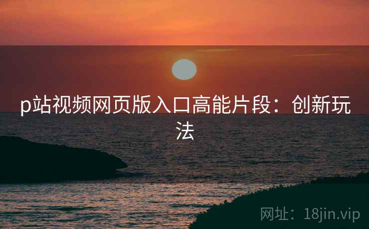 p站视频网页版入口高能片段：创新玩法