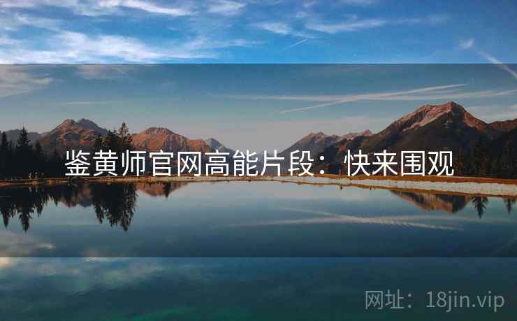 鉴黄师官网高能片段：快来围观