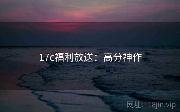 17c福利放送：高分神作