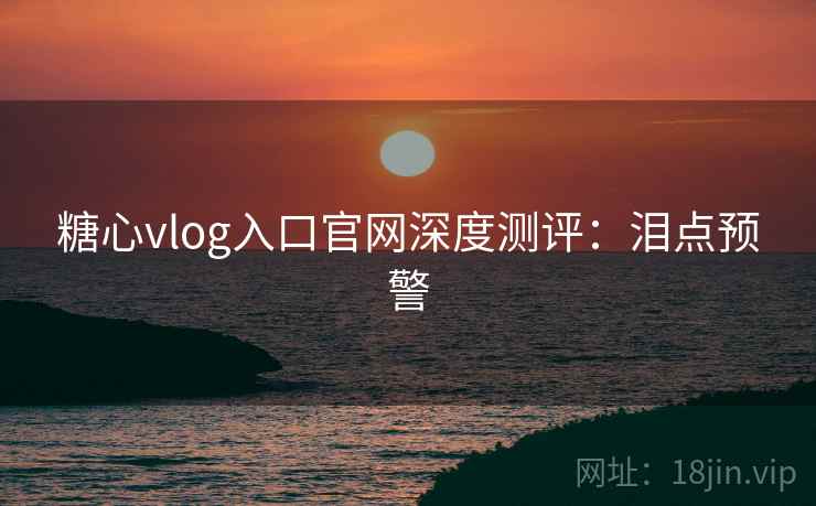 糖心vlog入口官网深度测评：泪点预警