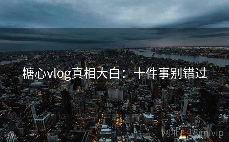 糖心vlog真相大白：十件事别错过