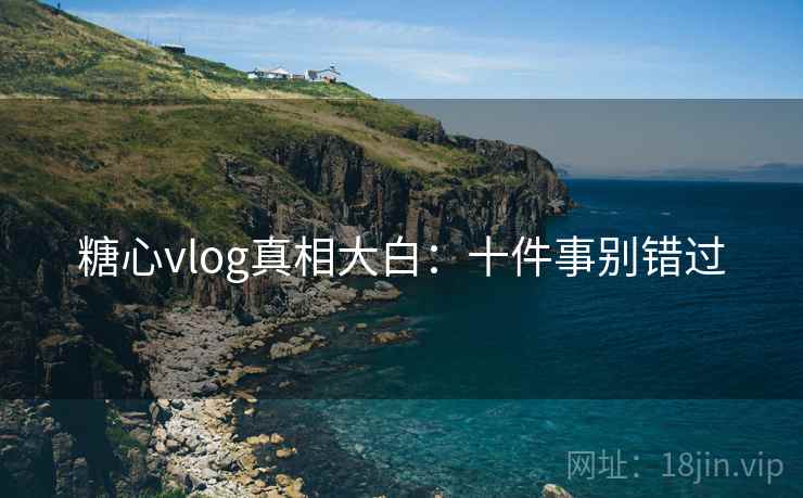 糖心vlog真相大白：十件事别错过