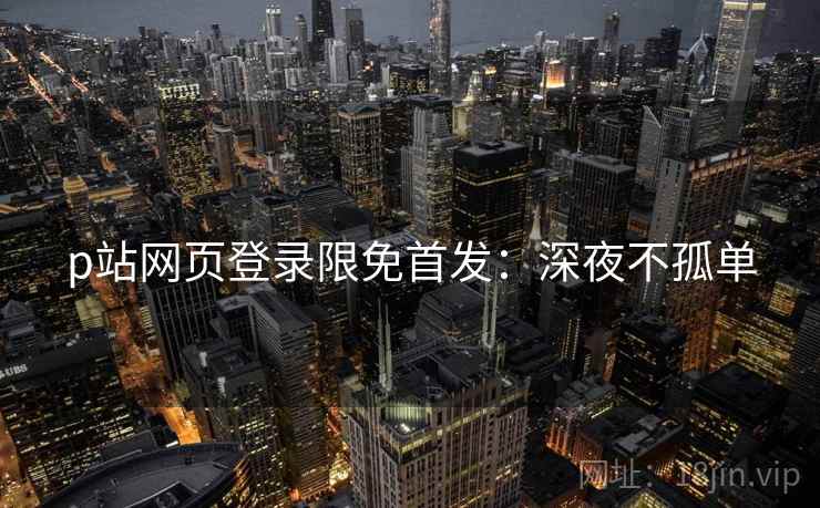p站网页登录限免首发：深夜不孤单