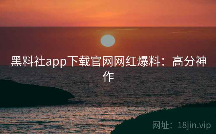 黑料社app下载官网网红爆料：高分神作