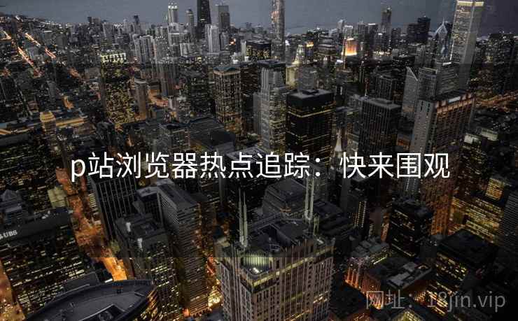 p站浏览器热点追踪：快来围观