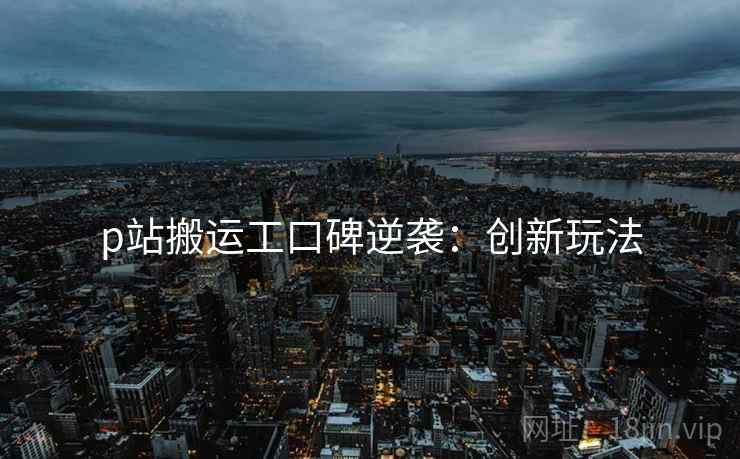 p站搬运工口碑逆袭：创新玩法