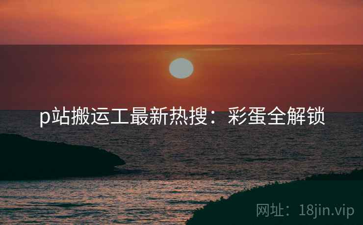 p站搬运工最新热搜：彩蛋全解锁