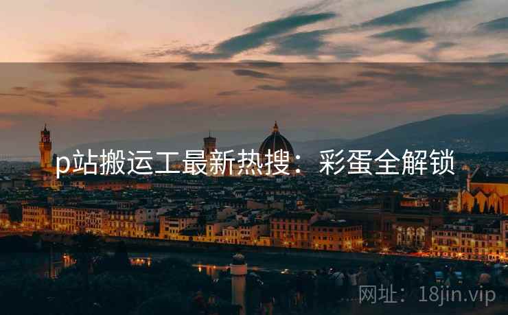 p站搬运工最新热搜：彩蛋全解锁