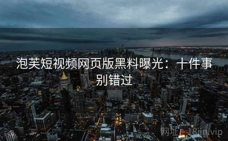 泡芙短视频网页版黑料曝光：十件事别错过