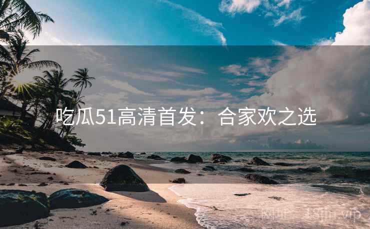 吃瓜51高清首发：合家欢之选