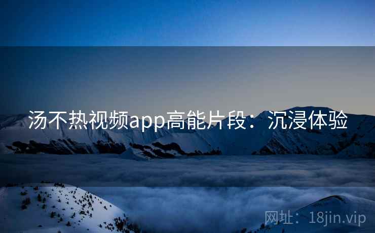 汤不热视频app高能片段：沉浸体验